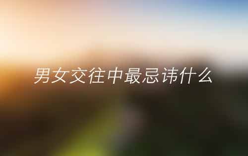 恋爱技巧——在男女交往中最忌讳什么 恋爱技巧——在男女交往中最忌讳什么