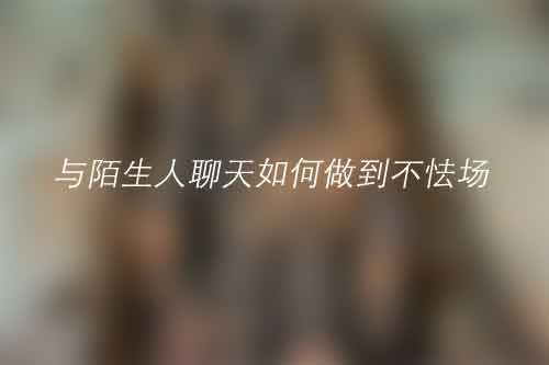 与陌生人聊天如何做到不怯场 与陌生人聊天如何做到不怯场