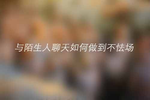 与陌生人聊天如何做到不怯场 与陌生人聊天如何做到不怯场